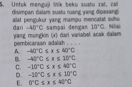 Untuk menguji titik beku suatu zat, zat
disimpan dalam suatu ruang yang dipasangi
alat pengukur yang mampu mencatat suhu
dari -40°C sampai dengan 10°C. Nilai
yang mungkin (x) dari variabel acak dalam
pembicaraan adalah . . . .
A. -40°C≤ x≤ 40°C
B. -40°C≤ x≤ 10°C
C. -10°C≤ x≤ 40°C
D. -10°C≤ x≤ 10°C
E. 0°C≤ x≤ 40°C