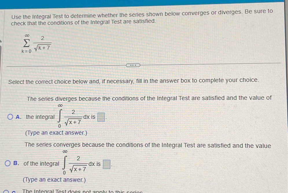 Use the Integral Test to determine whether the series shown below converges or diverges. Be sure to
check that the conditions of the Integral Test are satisfied.
sumlimits _(k=0)^(∈fty) 2/sqrt(k+7) 
Select the correct choice below and, if necessary, fill in the answer box to complete your choice.
The series diverges because the conditions of the Integral Test are satisfied and the value of
A. the integral ∈t _0 2/sqrt(x+7) dx is □. 
(Type an exact answer.)
The series converges because the conditions of the Integral Test are satisfied and the value
∞
B. of the integral ∈t _0 2/sqrt(x+7) dx is □. 
(Type an exact answer.)
The Integral Test does not anply to this