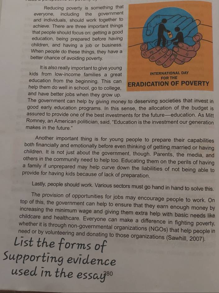Reducing poverty is something that 
everyone, including the government 
and individuals, should work together to 
achieve. There are three important things 
that people should focus on: getting a good 
education, being prepared before having 
children, and having a job or business. 
When people do these things, they have a 
better chance of avoiding poverty. 
It is also really important to give young 
kids from low-income families a great 
education from the beginning. This can 
help them do well in school, go to college, 
and have better jobs when they grow up. 
The government can help by giving money to deserving societies that invest in 
good early education programs. In this sense, the allocation of the budget is 
assured to provide one of the best investments for the future—education. As Mitt 
Romney, an American politician, said, “Education is the investment our generation 
makes in the future." 
Another important thing is for young people to prepare their capabilities 
both financially and emotionally before even thinking of getting married or having 
children. It is not just about the government, though. Parents, the media, and 
others in the community need to help too. Educating them on the perils of having 
a family if unprepared may help curve down the liabilities of not being able to 
provide for having kids because of lack of preparation. 
Lastly, people should work. Various sectors must go hand in hand to solve this. 
The provision of opportunities for jobs may encourage people to work. On 
top of this, the government can help to ensure that they earn enough money by 
increasing the minimum wage and giving them extra help with basic needs like 
childcare and healthcare. Everyone can make a difference in fighting poverty, 
whether it is through non-governmental organizations (NGOs) that help people in 
need or by volunteering and donating to those organizations (Sawhill, 2007). 
List the forms of 
Supporting evidence 
used in the essay®