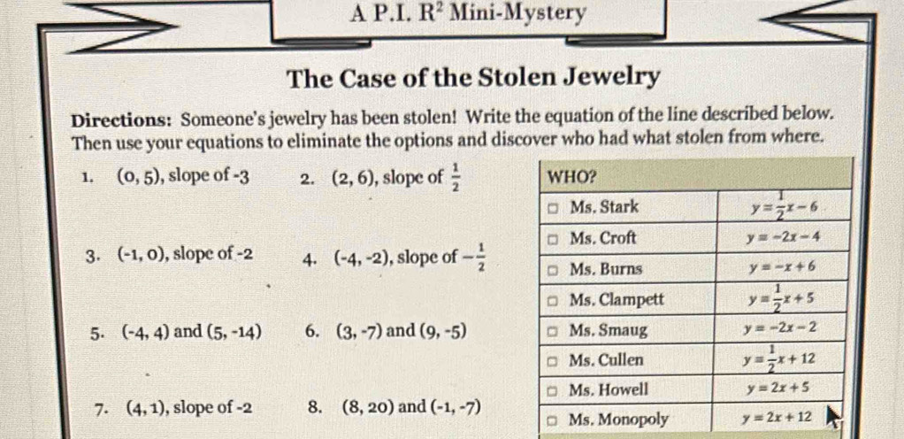 A P.I. R^2 Mini-Mystery
The Case of the Stolen Jewelry
Directions: Someone's jewelry has been stolen! Write the equation of the line described below.
Then use your equations to eliminate the options and discover who had what stolen from where.
1. (0,5) , slope of -3 2. (2,6) , slope of  1/2 
3. (-1,0) , slope of -2 4. (-4,-2) , slope of - 1/2 
5. (-4,4) and (5,-14) 6. (3,-7) and (9,-5)
7. (4,1) , slope of -2 8. (8,20) and (-1,-7)