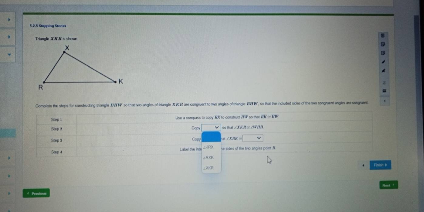 Stepping Stones 
Triangle XKR is shown 
Complete the steps for constructing triangle BHW so that two angles of triangle XKR are congruent to two angles of triangle BHW, so that the included sides of the two congruent angles are congruent. 
Step 1 Use a compass to copy RK to construct IIW so that RK≌ HW. 
Step 2 Copy sothat∠ XKR≌ ∠ WHB
Step 3 Copy at ∠ XRK≌ □
Label the inte
Step 4 he sides of the two angles point B
∠RXK
∠XKR Finish # 
Noxt ? 
4 Provious