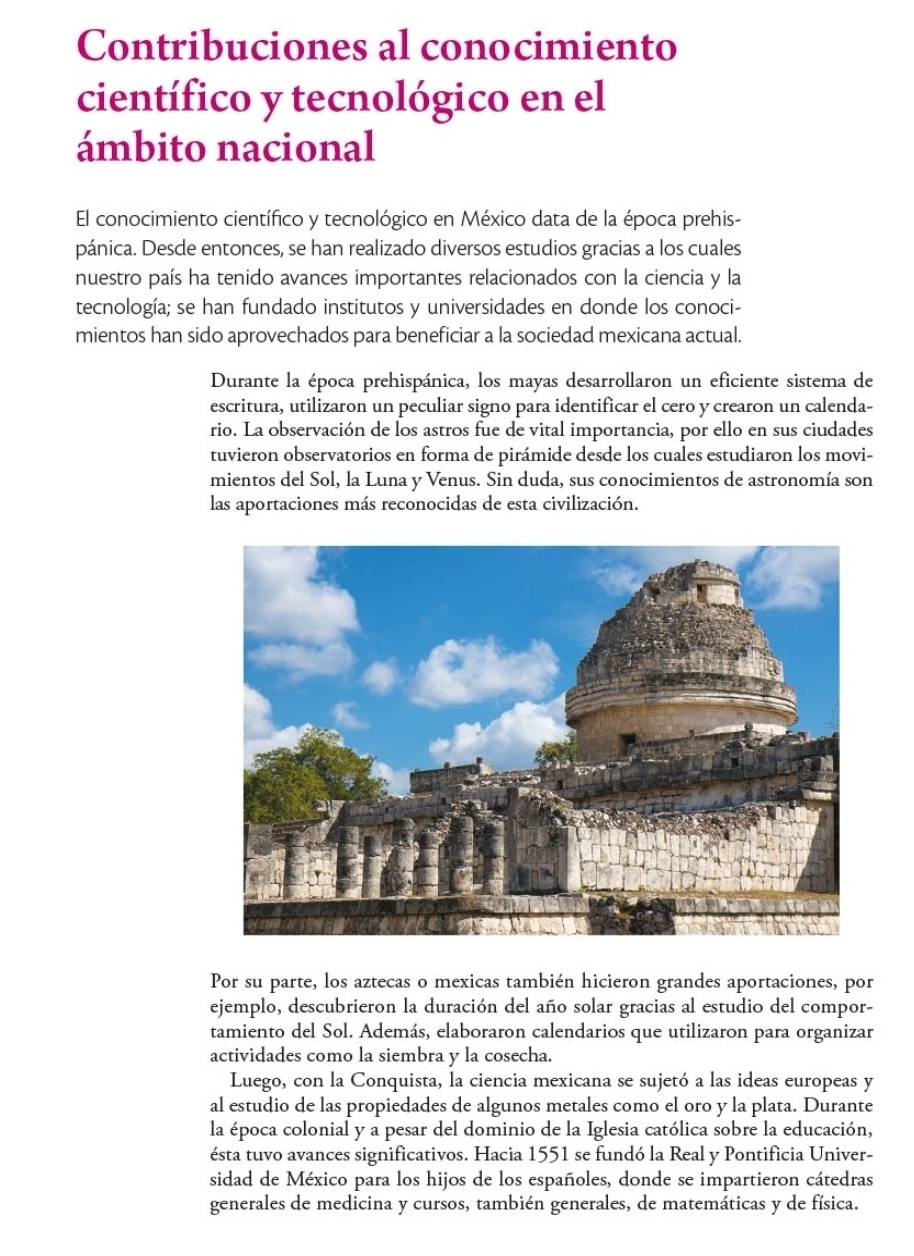 Contribuciones al conocimiento
científico y tecnológico en el
ámbito nacional
El conocimiento científico y tecnológico en México data de la época prehis-
pánica. Desde entonces, se han realizado diversos estudios gracias a los cuales
nuestro país ha tenido avances importantes relacionados con la ciencia y la
tecnología; se han fundado institutos y universidades en donde los conoci-
mientos han sido aprovechados para beneficiar a la sociedad mexicana actual.
Durante la época prehispánica, los mayas desarrollaron un eficiente sistema de
escritura, utilizaron un peculiar signo para identificar el cero y crearon un calenda-
rio. La observación de los astros fue de vital importancia, por ello en sus ciudades
tuvieron observatorios en forma de pirámide desde los cuales estudiaron los movi-
mientos del Sol, la Luna y Venus. Sin duda, sus conocimientos de astronomía son
las aportaciones más reconocidas de esta civilización.
Por su parte, los aztecas o mexicas también hicieron grandes aportaciones, por
ejemplo, descubrieron la duración del año solar gracias al estudio del compor-
tamiento del Sol. Además, elaboraron calendarios que utilizaron para organizar
actividades como la siembra y la cosecha.
Luego, con la Conquista, la ciencia mexicana se sujetó a las ideas europeas y
al estudio de las propiedades de algunos metales como el oro y la plata. Durante
la época colonial y a pesar del dominio de la Iglesia católica sobre la educación,
ésta tuvo avances significativos. Hacia 1551 se fundó la Real y Pontificia Univer-
sidad de México para los hijos de los españoles, donde se impartieron cátedras
generales de medicina y cursos, también generales, de matemáticas y de física.