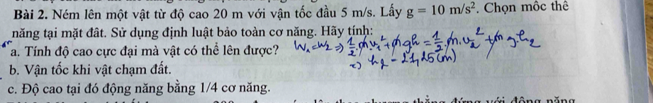 Ném lên một vật từ độ cao 20 m với vận tốc đầu 5 m/s. Lấy g=10m/s^2. Chọn môc thê 
năng tại mặt đất. Sử dụng định luật bảo toàn cơ năng. Hãy tính: 
a. Tính độ cao cực đại mà vật có thể lên được? 
b. Vận tốc khi vật chạm đất. 
c. Độ cao tại đó động năng bằng 1/4 cơ năng.