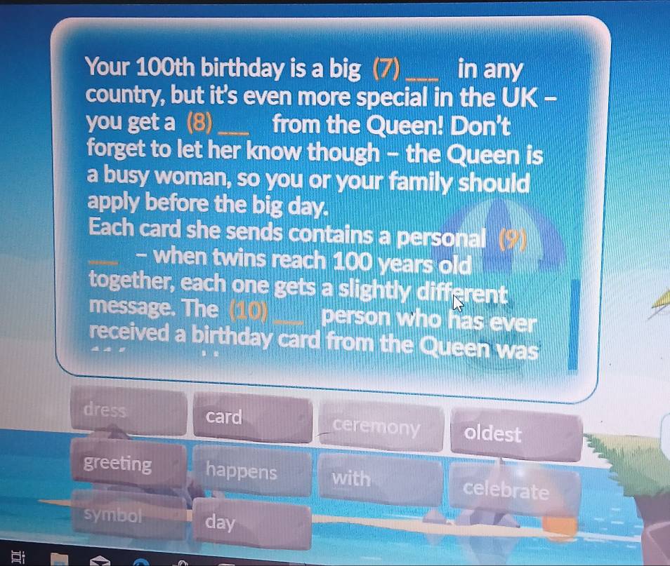 Your 100th birthday is a big (7) _in any
country, but it's even more special in the UK -
you get a (8)_ from the Queen! Don't
forget to let her know though - the Queen is
a busy woman, so you or your family should
apply before the big day.
Each card she sends contains a personal 
- when twins reach 100 years old
together, each one gets a slightly different
message. The (10) person who has ever
received a birthday card from the Queen was
dress card ceremony oldest
greeting happens with celebrate
symbol day