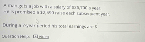 A man gets a job with a salary of $36,700 a year. 
He is promised a $2,590 raise each subsequent year. 
During a 7-year period his total earnings are $
Question Help: ▶ Video