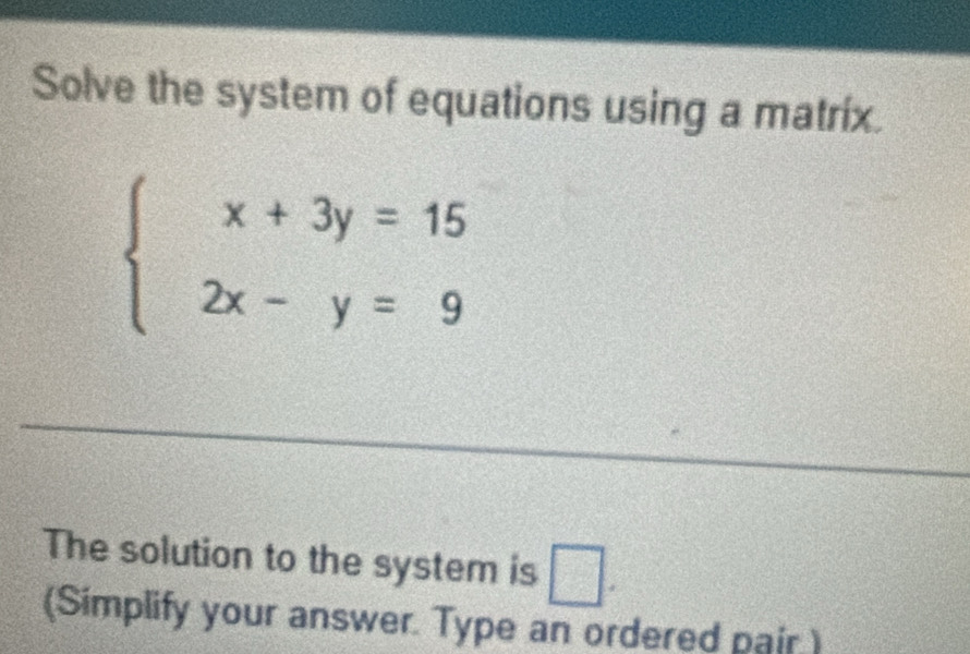 Solve the system of equations using a matríx.
beginarrayl x+3y=15 2x-y=9endarray.
The solution to the system is □. 
(Simplify your answer. Type an ordered pair)