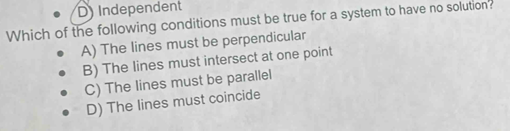 D) Independent
Which of the following conditions must be true for a system to have no solution?
A) The lines must be perpendicular
B) The lines must intersect at one point
C) The lines must be parallel
D) The lines must coincide