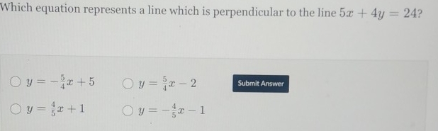 Which equation represents a line which is perpendicular to the line 5x+4y=24 2
y=- 5/4 x+5 y= 5/4 x-2 Submit Answer
y= 4/5 x+1 y=- 4/5 x-1