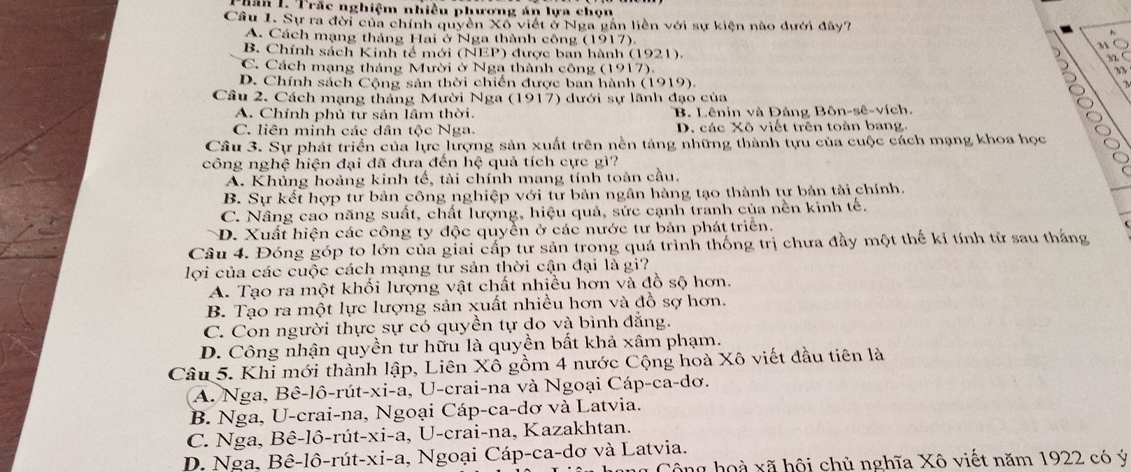 Thăn L. Trắc nghiệm nhiều phương án lựa chọn
Cầu 1. Sự ra đời của chính quyền Xô viết ở Nga gắn liên với sự kiện nào dưới đây?
A. Cách mạng tháng Hai ở Nga thành công (1917).
31
B. Chính sách Kinh tế mới (NEP) được ban hành (1921).
C. Cách mạng tháng Mười ở Nga thành công (1917).
93
D. Chính sách Cộng sản thời chiến được ban hành (1919).
Câu 2. Cách mạng tháng Mười Nga (1917) dưới sự lãnh đạo của
A. Chính phủ tư sản lâm thời. B. Lênin và Dảng Bôn-sê-vích.
C. liên minh các dân tộc Nga. D. các Xô viết trên toàn bang.
Câu 3. Sự phát triển của lực lượng sản xuất trên nền tảng những thành tựu của cuộc cách mạng khoa học
công nghệ hiện đại đã đưa đến hệ quả tích cực gì?
A. Khủng hoảng kinh tế, tài chính mang tính toàn cầu.
B. Sự kết hợp tư bản công nghiệp với tư bản ngân hàng tạo thành tư bản tài chính
C. Nâng cao năng suất, chất lượng, hiệu quả, sức cạnh tranh của nền kinh tế.
D. Xuất hiện các công ty độc quyền ở các nước tư bản phát triển.
Câu 4. Đóng góp to lớn của giai cấp tư sản trong quá trình thống trị chưa đầy một thế kỉ tính từ sau thắng
lợi của các cuộc cách mạng tư sản thời cận đại là gi?
A. Tạo ra một khối lượng vật chất nhiều hơn và đồ sộ hơn.
B. Tạo ra một lực lượng sản xuất nhiều hơn và đồ sợ hơn.
C. Con người thực sự có quyền tự do và bình đẳng.
D. Công nhận quyền tư hữu là quyền bất khả xâm phạm.
Câu 5. Khi mới thành lập, Liên Xô gồm 4 nước Cộng hoà Xô viết đầu tiên là
A. Nga, Bê-lô-rút-xi-a, U-crai-na và Ngoại Cáp-ca-dơ.
B. Nga, U-crai-na, Ngoại Cáp-ca-dơ và Latvia.
C. Nga, Bê-lô-rút-xi-a, U-crai-na, Kazakhtan.
D. Nga, Bê-lô-rút-xi-a, Ngoại Cáp-ca-dơ và Latvia.
Công hoà xã hội chủ nghĩa Xô viết năm 1922 có ý