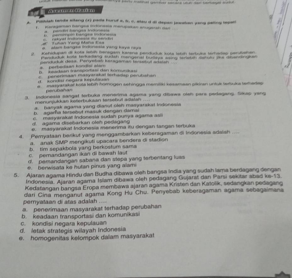 mamya paru metnat gamber secèra têuh den semagel sude .
Asesmen ltarian
A. Pilihiah tanda allang (x) pada huruf a, b, c, atau d di depen jawaben yang peling sepetl
1. Keragaman bangsa Indonesia merupakan anugerah dan
a. pendiri bangsa indonesia
b. pemimpin bangsa Indonesia G
c. rakyat Indonesia itu sendin
' Tuhân Yang Maha Esa
e. alam bangsa Indonesia yang kaya raya
2. Kehidupan di kota lebih beragam karena penduduk kota lebih terbuka terhadap perubshen.
Penduduk kota terkadang sudah mengenal budaya asing terlebin dahulu like dibandingken
penduduk desa. Penyebab keragaman tersebut adalah ...
a. perbedaan kondisi alam
b. keadaan transportasi dan komunikasi
c. penerimaan masyarakat terhadap perubahan
d. kondisi negara kepulauan
e. masyarakat kota lebih homogen sehingga memiliki kesamaan pikiran untuk terbuka terhadep
perubahan
3. Indonesia sangat terbuka menerima agama yang dibawa oleh para pedagang. Sikap yang
menunjukkan keterbukaan tersebut adalah ....
a. banyak agama yang dianut oleh masyarakat Indonesia
b. agama tersebut masuk dengan damai
c. masyarakat Indonesia sudah punya agama asli
d. agama disebarkan oleh pedagang
e. masyarakat Indonesia menerima itu dengan tangan terbuka
4. Pernyataan berikut yang menggambarkan keberagaman di Indonesia adalah ....
a. anak SMP mengikuti upacara bendera di stadion
b. tim sepakbola yang berkostum sama
c. pemandangan ikan di bawah laut
d. pemandangan sabana dan stepa yang terbentang luas
e. berwisata ke hutan pinus yang alami
5. Ajaran agama Hindu dan Budha dibawa oleh bangsa India yang sudah lama berdagang dengan
Indonesia. Ajaran agama Islam dibawa oleh pedagang Gujarat dan Parsi sekitar abad ke-13.
Kedatangan bangsa Eropa membawa ajaran agama Kristen dan Katolik, sedangkan pedagang
dari Cina menganut agama Kong Hu Chu. Penyebab keberagaman agama sebagaimana
pernyataan di atas adalah ....
a. penerimaan masyarakat terhadap perubahan
b. keadaan transportasi dan komunikasi
c. kondisi negara kepulauan
d. letak strategis wilayah Indonesia
e. homogenitas kelompok dalam masyarakat