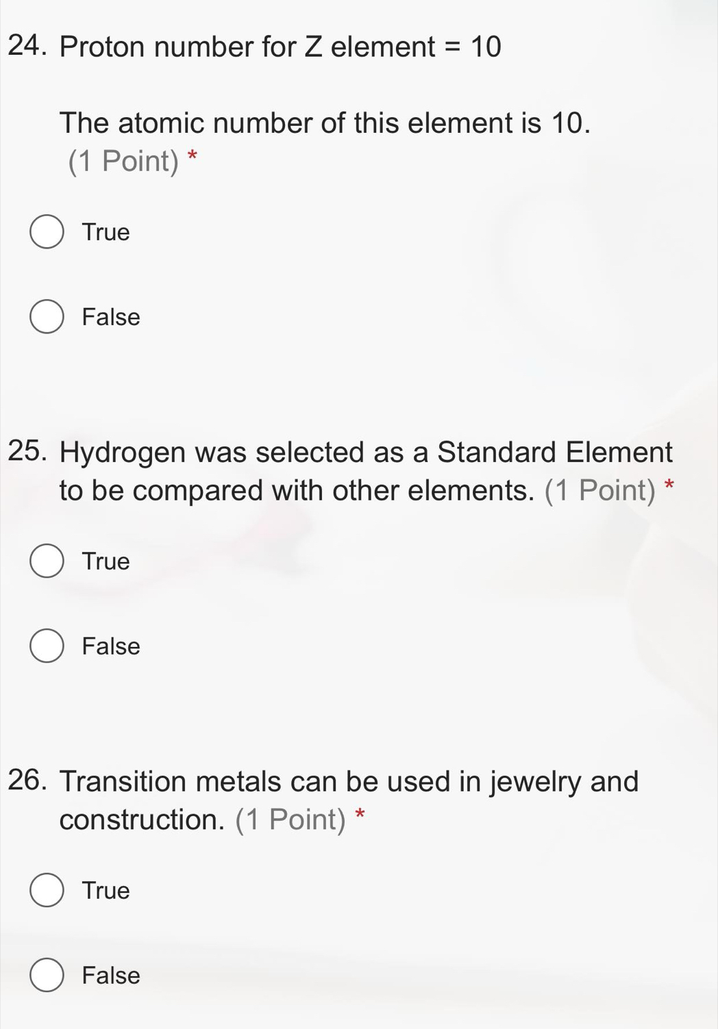 Proton number for Z element =10
The atomic number of this element is 10.
(1 Point) *
True
False
25. Hydrogen was selected as a Standard Element
to be compared with other elements. (1 Point) *
True
False
26. Transition metals can be used in jewelry and
construction. (1 Point) *
True
False