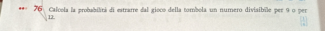 Calcola la probabilità di estrarre dal gioco della tombola un numero divisibile per 9 o per
12.
[ 1/6 ]