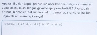 Apakah Ibu dan Bapak pernah memberikan pembelajaran numerasi 
yang disesuaikan dengan gaya belajar peserta didik? Jika sudah 
pernah, mohon ceritakan! Jika belum pernah apa rencana lbu dan 
Bapak dalam menerapkannya? 
Ketik Refleksi Anda di sini (min. 50 karakter)