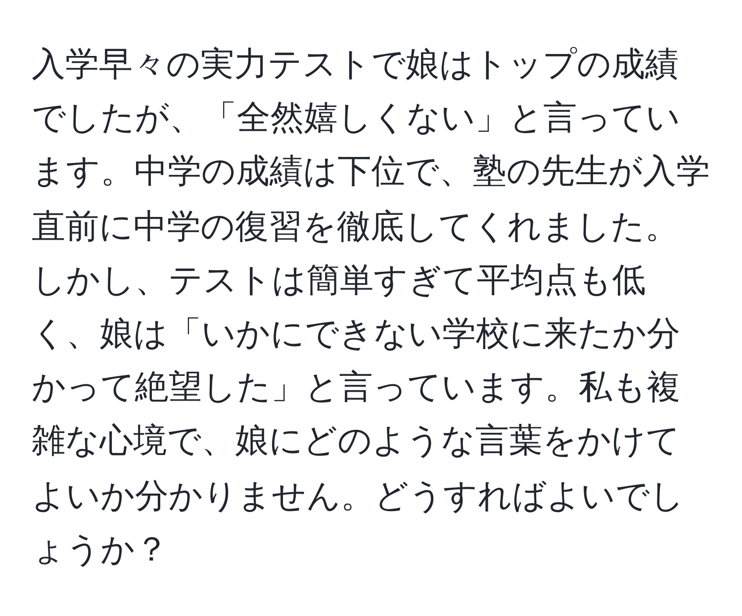 入学早々の実力テストで娘はトップの成績でしたが、「全然嬉しくない」と言っています。中学の成績は下位で、塾の先生が入学直前に中学の復習を徹底してくれました。しかし、テストは簡単すぎて平均点も低く、娘は「いかにできない学校に来たか分かって絶望した」と言っています。私も複雑な心境で、娘にどのような言葉をかけてよいか分かりません。どうすればよいでしょうか？