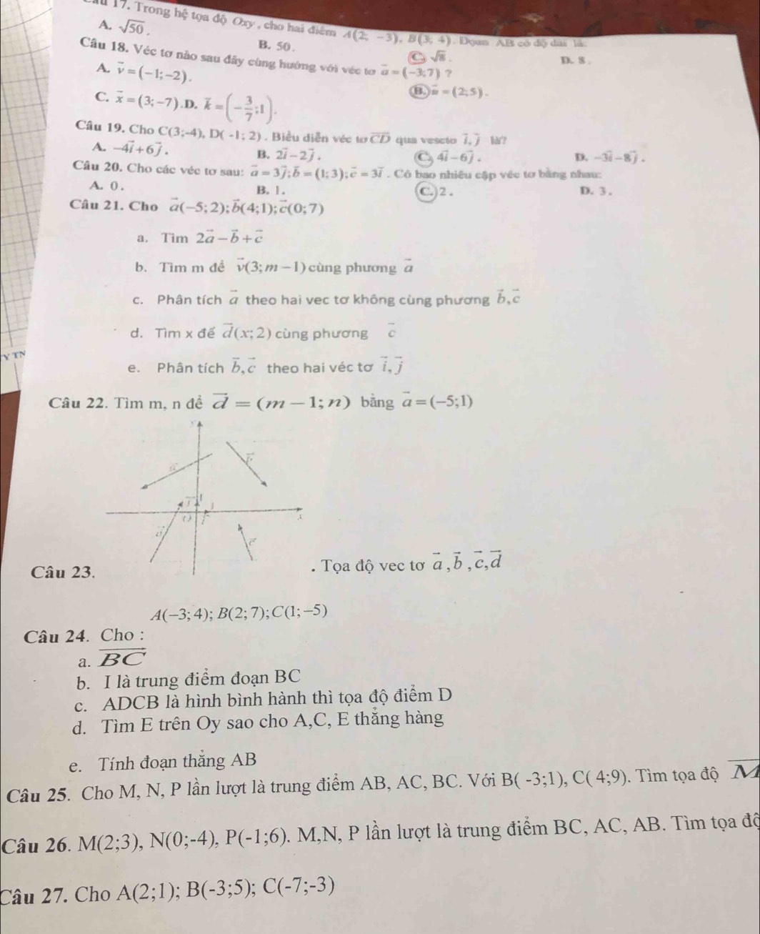 A. sqrt(50).
hi # tọa độ Oxy , cho hai điểm A(2,-3),B(3,4)
B. 50 
*  Dyan ''AB có độ đài  là:
C sqrt(8).
Câu 18. Véc tơ nào sau đãy cùng hướng với véc tơ vector a=(-3,7) ?
A. vector v=(-1;-2).
D. 8 .
C. vector x=(3;-7) D. overline k=(- 3/7 ;1).
θ overline m=(2;5).
Câu 19. Cho C(3;-4),D(-1;2). Biểu diễn véc tơ overline CD qua vescio i,j hå?
A. -4vector i+6vector j. B. 2vector i-2vector j.
C 4vector i-6vector j.
D. -3widehat i-8widehat j.
Câu 20. Cho các véc tơ sau: vector a=3vector j;vector b=(1;3);vector c=3overline i. Cô bao nhiều cập véc tơ bằng nhau:
A. 0 . B. 1. C. 2 . D. 3 .
Câu 21. Cho vector a(-5;2);vector b(4;1);vector c(0;7)
a. Tim 2vector a-vector b+vector c
b. Tìm m đề vector v(3;m-1) cùng phương vector a
c. Phân tích vector a theo hai vec tơ không cùng phương vector b,vector c
d. Tìm x để vector d(x;2) cùng phương overline c
TN
e. Phân tích vector b,vector c theo hai véc tơ vector i,vector j
Câu 22. Tìm m, n đề vector d=(m-1;n) bàng vector a=(-5;1)
Câu 23 Tọa độ vec tơ vector a,vector b,vector c,vector d
A(-3;4);B(2;7);C(1;-5)
Câu 24. Cho :
a. vector BC
b. I là trung điểm đoạn BC
c. ADCB là hình bình hành thì tọa độ điểm D
d. Tìm E trên Oy sao cho A,C, E thắng hàng
e. Tính đoạn thắng AB
Câu 25. Cho M, N, P lần lượt là trung điểm AB, AC, BC. Với B(-3;1),C(4;9). Tìm tọa độ overline M
Câu 26. M(2;3),N(0;-4),P(-1;6). M,N, P lần lượt là trung điểm BC, AC, AB. Tìm tọa độ
Câu 27. Cho A(2;1);B(-3;5);C(-7;-3)