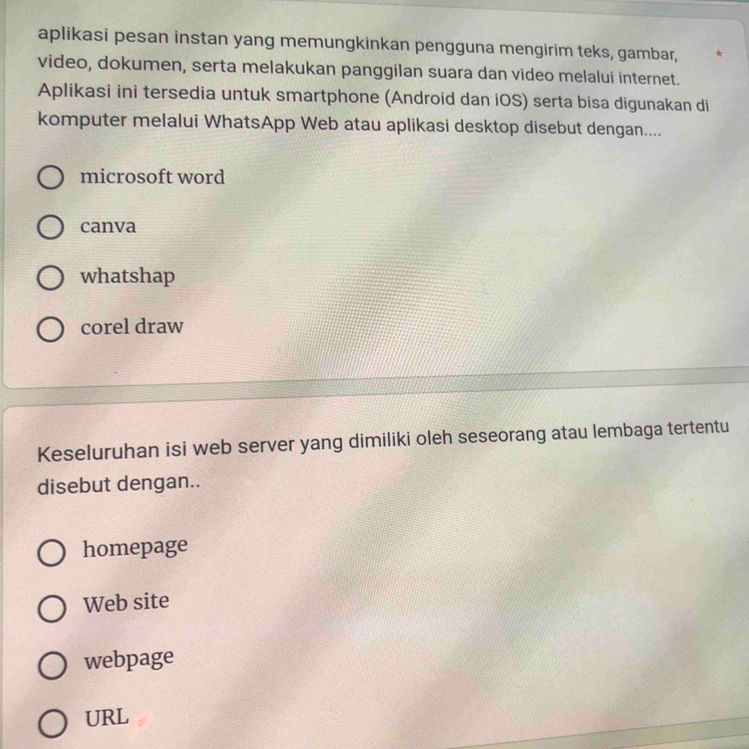 aplikasi pesan instan yang memungkinkan pengguna mengirim teks, gambar, *
video, dokumen, serta melakukan panggilan suara dan video melalui internet.
Aplikasi ini tersedia untuk smartphone (Android dan iOS) serta bisa digunakan di
komputer melalui WhatsApp Web atau aplikasi desktop disebut dengan....
microsoft word
canva
whatshap
corel draw
Keseluruhan isi web server yang dimiliki oleh seseorang atau lembaga tertentu
disebut dengan..
homepage
Web site
webpage
URL