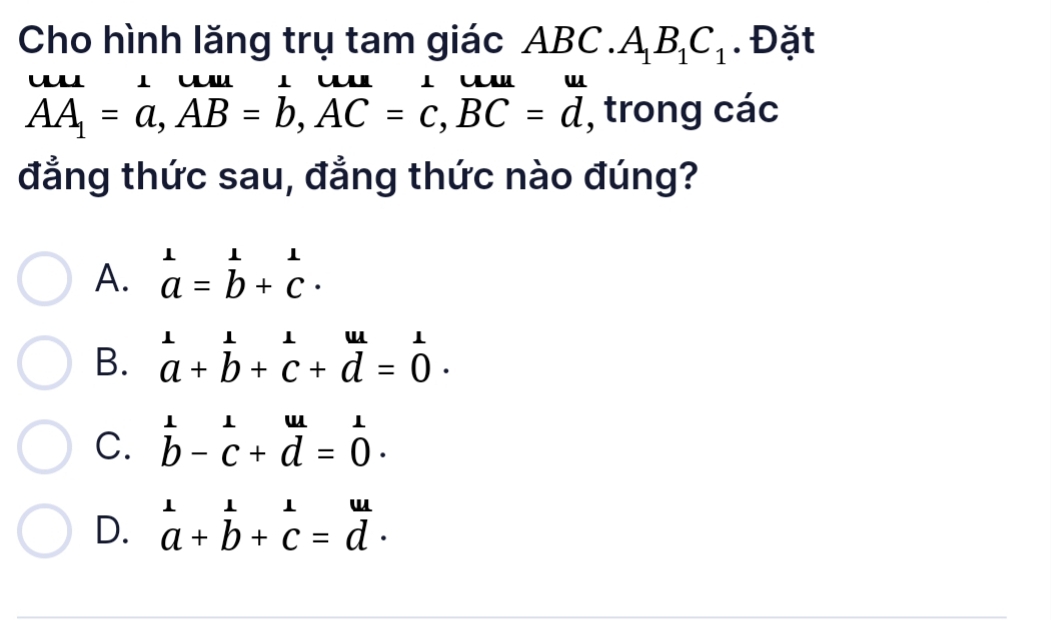 Cho hình lăng trụ tam giác Al BC.A_1B_1C_1. Đặt
u l l u l u
AA_1=a, AB=b, AC=c, BC=d , trong các
đẳng thức sau, đẳng thức nào đúng?
A. beginarrayr 1 a=b+c· endarray
B. beginarrayr 1 a+b+c+d=0endarray.
C. beginarrayr ⊥ 11u b-c+d=0· endarray
D. beginarrayr 1 a+endarray beginarrayr 1 bendarray +beginarrayr 1 cendarray =beginarrayr u dendarray.