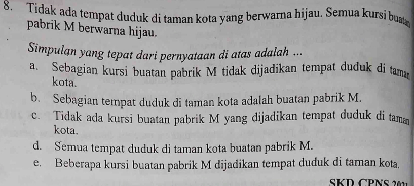 Tidak ada tempat duduk di taman kota yang berwarna hijau. Semua kursi buatan
pabrik M berwarna hijau.
Simpulan yang tepat dari pernyataan di atas adalah ...
a. Sebagian kursi buatan pabrik M tidak dijadikan tempat duduk di taman
kota.
b. Sebagian tempat duduk di taman kota adalah buatan pabrik M.
c. Tidak ada kursi buatan pabrik M yang dijadikan tempat duduk di tamam
kota.
d. Semua tempat duduk di taman kota buatan pabrik M.
e. Beberapa kursi buatan pabrik M dijadikan tempat duduk di taman kota.
SKD CPNS 2