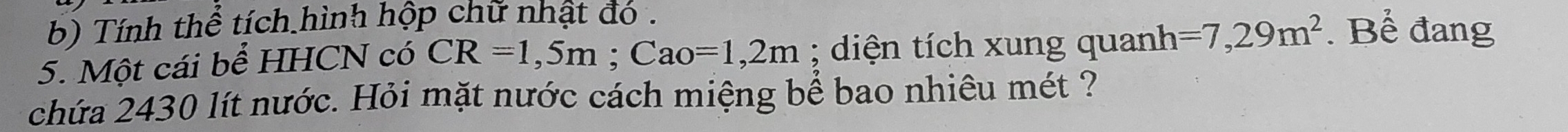 Tính thể tích hình hộp chữ nhật đó . 
5. Một cái bể HHCN có CR=1,5m; Cao=1,2m; diện tích xung quanh =7,29m^2. Bể đang 
chứa 2430 lít nước. Hỏi mặt nước cách miệng bể bao nhiêu mét ?