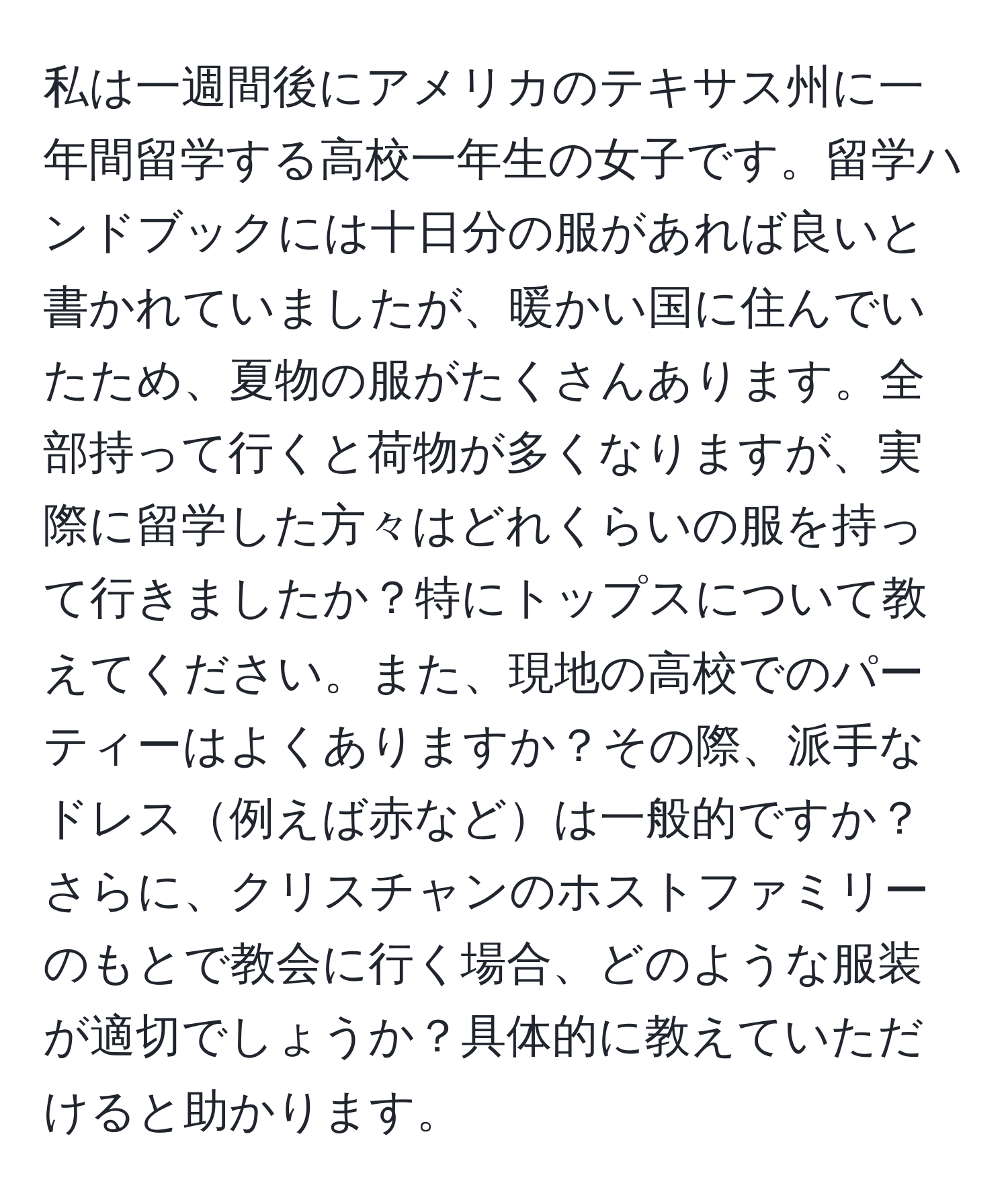 私は一週間後にアメリカのテキサス州に一年間留学する高校一年生の女子です。留学ハンドブックには十日分の服があれば良いと書かれていましたが、暖かい国に住んでいたため、夏物の服がたくさんあります。全部持って行くと荷物が多くなりますが、実際に留学した方々はどれくらいの服を持って行きましたか？特にトップスについて教えてください。また、現地の高校でのパーティーはよくありますか？その際、派手なドレス例えば赤などは一般的ですか？さらに、クリスチャンのホストファミリーのもとで教会に行く場合、どのような服装が適切でしょうか？具体的に教えていただけると助かります。