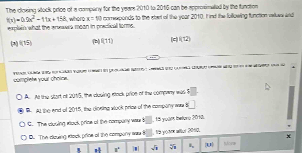 The closing stock price of a company for the years 2010 to 2016 can be approximated by the function
f(x)=0.9x^2-11x+158 , where x=10 corresponds to the start of the year 2010. Find the following function values and
explain what the answers mean in practical terms.
(3) f(15) (b) f(11) (c) f(12)
ymarl ques this function varde mean in pracucal ters ? Serect the correct choice berow and i in the answer bot io
complete your choice.
A. At the start of 2015, the closing stock price of the company was $
B. At the end of 2015, the closing stock price of the company was 6□.
C. The closing stock price of the company was $ □ , 15 years before 2010.
D. The closing stock price of the company was $ □  , 15 years after 2010.
x
1frac 1 □° |□ | sqrt(1) sqrt[3](1) I、 (1,1) More