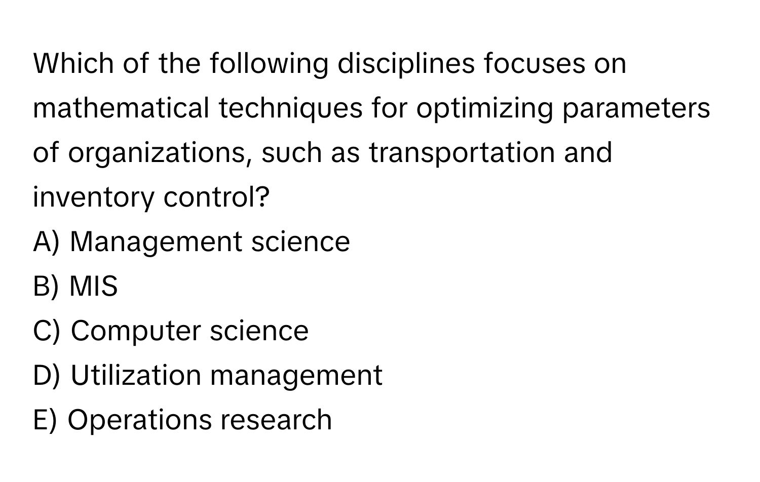 Which of the following disciplines focuses on mathematical techniques for optimizing parameters of organizations, such as transportation and inventory control? 

A) Management science 
B) MIS 
C) Computer science 
D) Utilization management 
E) Operations research