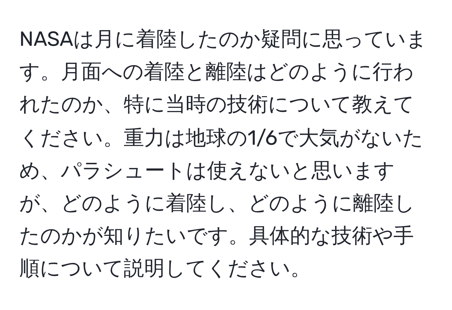 NASAは月に着陸したのか疑問に思っています。月面への着陸と離陸はどのように行われたのか、特に当時の技術について教えてください。重力は地球の1/6で大気がないため、パラシュートは使えないと思いますが、どのように着陸し、どのように離陸したのかが知りたいです。具体的な技術や手順について説明してください。