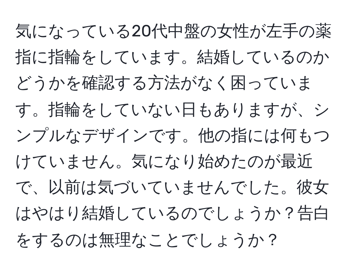 気になっている20代中盤の女性が左手の薬指に指輪をしています。結婚しているのかどうかを確認する方法がなく困っています。指輪をしていない日もありますが、シンプルなデザインです。他の指には何もつけていません。気になり始めたのが最近で、以前は気づいていませんでした。彼女はやはり結婚しているのでしょうか？告白をするのは無理なことでしょうか？