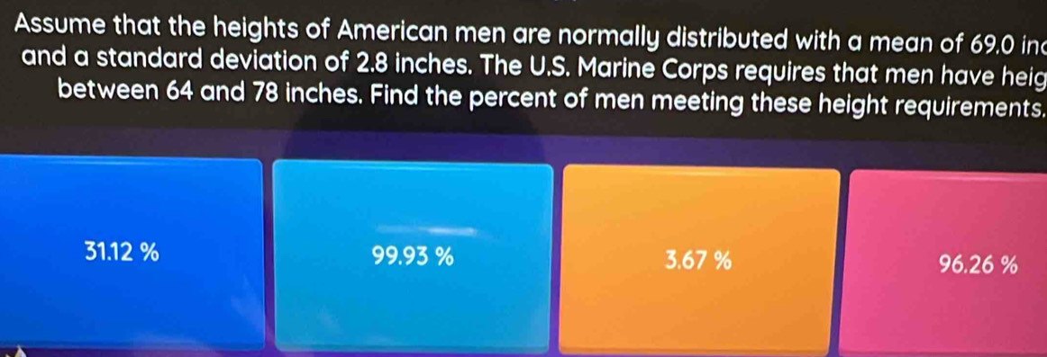 Assume that the heights of American men are normally distributed with a mean of 69.0 in
and a standard deviation of 2.8 inches. The U.S. Marine Corps requires that men have heig
between 64 and 78 inches. Find the percent of men meeting these height requirements.
31.12% 99.93 % 3.67 % 96.26 %