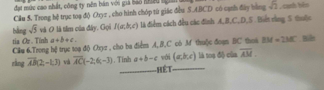 đạt mức cao nhất, công ty nên bán với giả bao nhiều ngh u 
Câu 5. Trong hệ trục toạ độ Oxyz , cho hình chóp tứ giác đều S. ABCD có cạnh đây bằng sqrt(2) , canh bêo 
bằng sqrt(5) và O là tâm của đáy. Gọi I(a;b;c) là điểm cách đều các đình A, B, C, D, S. Biết rằng S thuộc 
tia Oz. Tính a+b+c. 
Câu 6.Trong hệ trục toạ độ Oxyz , cho ba điểm A, B, C có M thuộc đoạn BC thoa BM=2MC Biển 
rằng overline AB(2;-1;3) và overline AC(-2;6;-3). Tính a+b-c với (a;b;c) là toạ độ của overline AM. 
_ Hết_