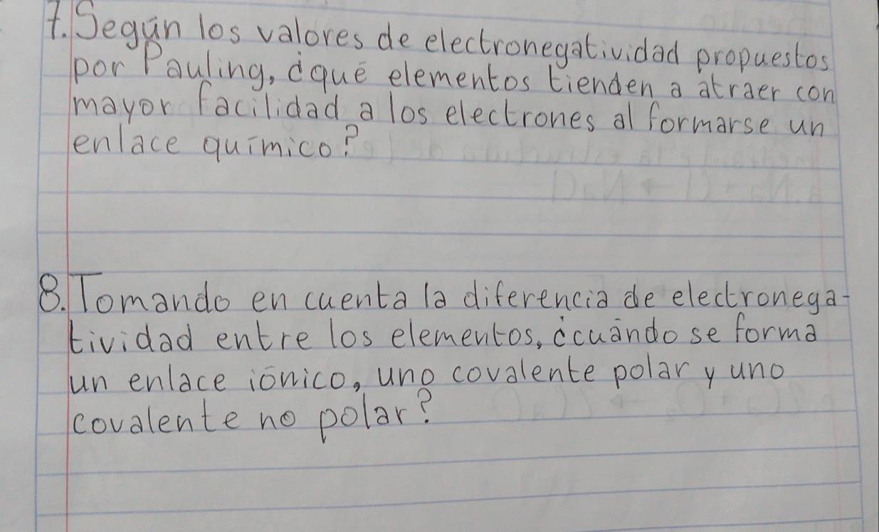 Segan los valores de electronegatividad propuestos 
por Pauling, dque elementos tienden a atraer con 
mayor facilidad a los electrones al formorse un 
enlace quimico? 
8. Tomando en cuenta la diferencia de electronega- 
tividad entre los elementos, ccuandose forma 
un enlace ionico, uno covalente polar yuno 
covalente no polar?