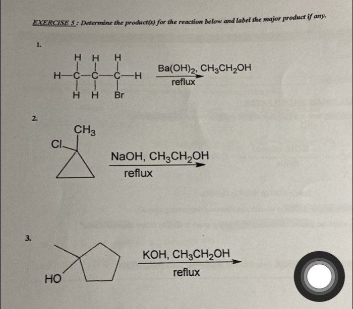 EXERCISE_S_: Determine the product(s) for the reaction below and label the major product if any.
1.
frac Ba(OH)_2,CH_3CH_2OHreflux
2.
CH_3
Cl.
NaO H, CH_3CH_2OH
reflux
3.
KOH,
reflux
O