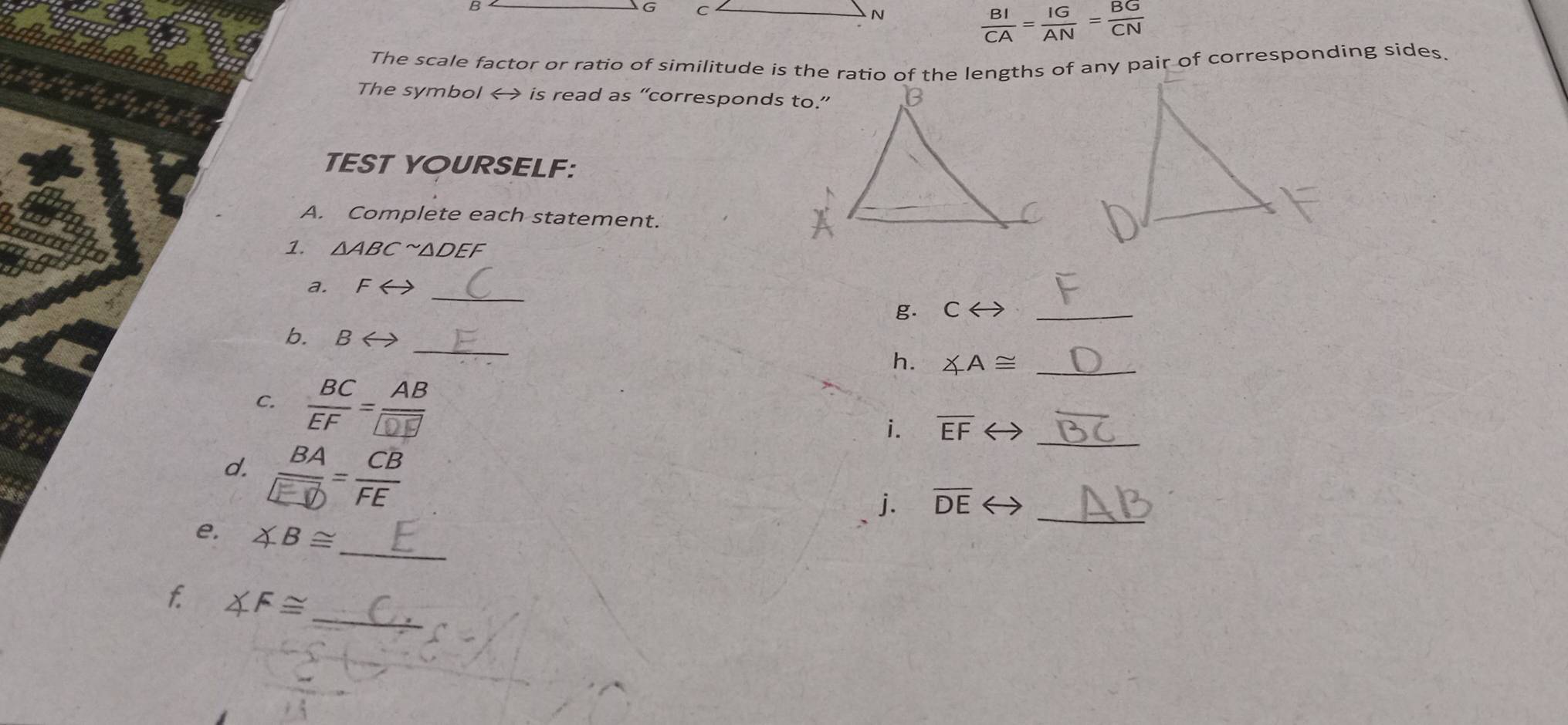 B
G C
N
 BI/CA = IG/AN = BG/CN 
The scale factor or ratio of similitude is the ratio of the lengths of any pair of corresponding sides. 
The symbol < is read as “corresponds to.” 
TEST YOURSELF: 
A. Complete each statement. 
1.  △ ABC^(sim)△ DEF
_ 
a. Frightarrow
g. Crightarrow _ 
_ 
b. Brightarrow
h. ∠ A≌ _ 
C.  BC/EF = AB/DF 
i. overline EF _ 
d. 
j. overline DE _ 
e ∠ B≌ _
∠ F≌ _