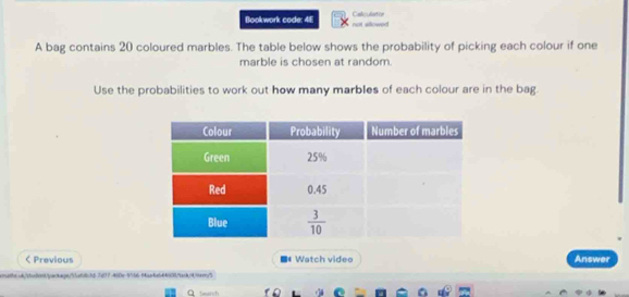 Bookwork code: 4F not sllowed Calculiation
A bag contains 20 coloured marbles. The table below shows the probability of picking each colour if one
marble is chosen at random.
Use the probabilities to work out how many marbles of each colour are in the bag.