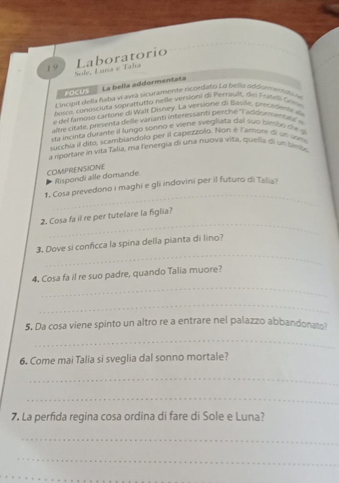 Laboratorio 
19 Sole, Luna e Talia 
FOCUS La bella addormentata 
ncipit della fiaba vi avrà sicuramente ricordato La bello addormen a o d 
bosco, conoscluta soprattutto nelle versioni di Perraut, de i Fratell Crm 
e del famoso cartone di Walt Disney. La versione di Basile, precedente a 
altre citate, presenta delle varianti interessanti perché ''l'addormena ' 
sta incinta durante il lungo sonno e viene svegliata dal suo bimb o dre g 
succhia il dito, scambiandolo per il capezzolo. Non é l'amore di un com 
a riportare in vita Talia, ma l'energia di una nuova vita, quella di un bimbo 
COMPRENSIONE 
Rispondi alle domande. 
_ 
1. Cosa prevedono i maghi e gli indovini per il futuro di Talia? 
_ 
2. Cosa fa il re per tutelare la figlia? 
_ 
3. Dove si conficca la spina della pianta di lino? 
_ 
4. Cosa fa il re suo padre, quando Talia muore? 
_ 
5. Da cosa viene spinto un altro re a entrare nel palazzo abbandonato? 
_ 
6. Come mai Talia si sveglia dal sonno mortale? 
_ 
_ 
7. La perfida regina cosa ordina di fare di Sole e Luna? 
_ 
_ 
_