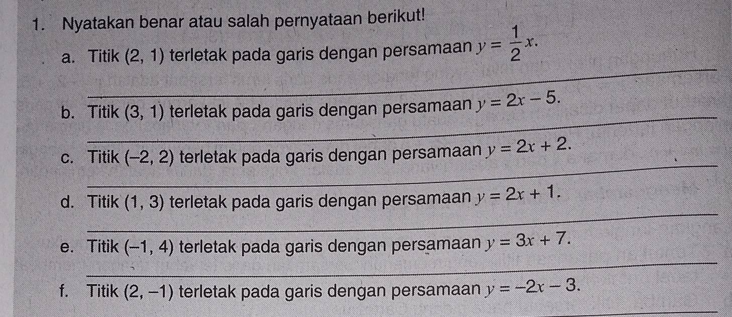 Nyatakan benar atau salah pernyataan berikut! 
a. Titik (2,1) terletak pada garis dengan persamaan y= 1/2 x. 
_ 
_ 
b. Titik (3,1) terletak pada garis dengan persamaan y=2x-5. 
_ 
c. Titik (-2,2) terletak pada garis dengan persamaan y=2x+2. 
_ 
d. Titik (1,3) terletak pada garis dengan persamaan y=2x+1. 
_ 
e. Titik (-1,4) terletak pada garis dengan persamaan y=3x+7. 
f. Titik (2,-1) terletak pada garis dengan persamaan y=-2x-3. 
_