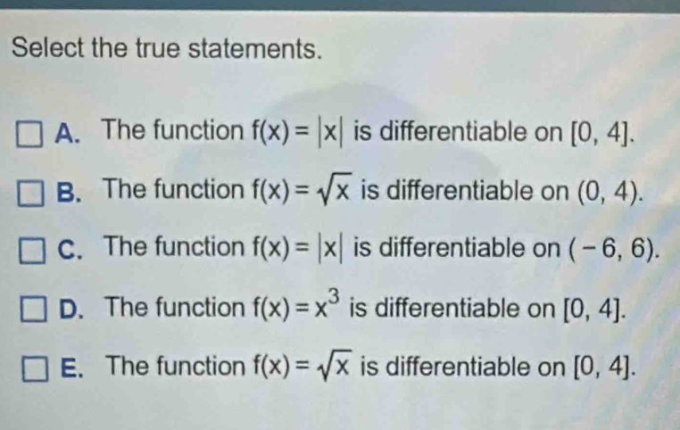 Select the true statements.
A. The function f(x)=|x| is differentiable on [0,4].
B. The function f(x)=sqrt(x) is differentiable on (0,4).
C. The function f(x)=|x| is differentiable on (-6,6).
D. The function f(x)=x^3 is differentiable on [0,4].
E. The function f(x)=sqrt(x) is differentiable on [0,4].