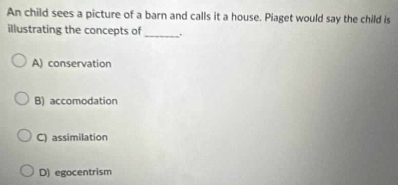 An child sees a picture of a barn and calls it a house. Piaget would say the child is
illustrating the concepts of_
A) conservation
B) accomodation
C) assimilation
D) egocentrism