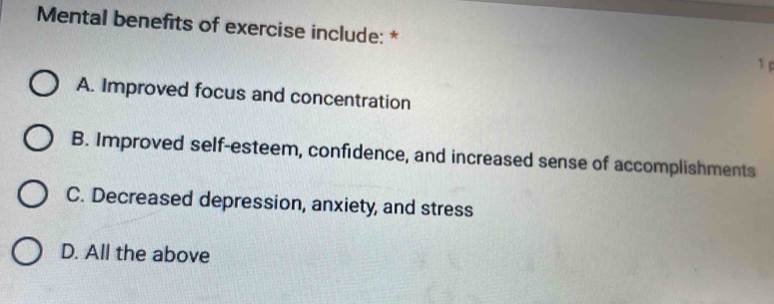 Mental benefits of exercise include: *
1
A. Improved focus and concentration
B. Improved self-esteem, confidence, and increased sense of accomplishments
C. Decreased depression, anxiety, and stress
D. All the above