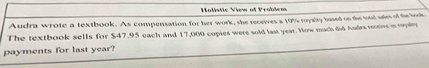 Holistic View of Problem 
Audra wrote a textbook. As compensation for her work, she receives a 10% royalty based on the total sales of the book 
The textbook sells for $47,95 each and 17,000 copies were sold last year. How much did Audra receive in royaly 
payments for last year?