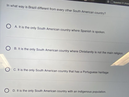 Prate
In what way is Brazil different from every other South American country?
A. It is the only South American country where Spanish is spoken.
B. It is the only South American country where Christianity is not the main religion.
C. It is the only South American country that has a Portuguese heritage
D. It is the only South American country with an indigenous population.