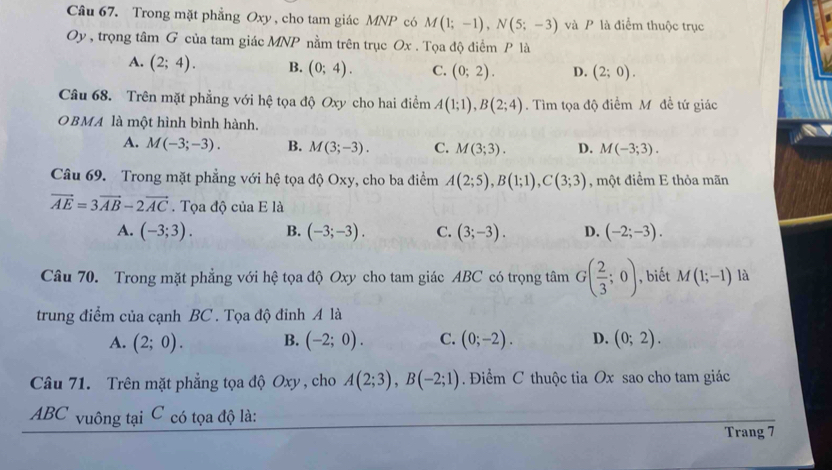 Trong mặt phẳng Oxy , cho tam giác MNP có M(1;-1), N(5;-3) và P là điểm thuộc trục
Oy , trọng tâm G của tam giác MNP nằm trên trục Ox. Tọa độ điểm P là
A. (2;4). B. (0;4). C. (0;2). D. (2;0). 
Câu 68. Trên mặt phẳng với hệ tọa độ Oxy cho hai điểm A(1;1), B(2;4). Tìm tọa độ điểm Mỹ đề tứ giác
OBMA là một hình bình hành.
A. M(-3;-3). B. M(3;-3). C. M(3;3). D. M(-3;3). 
Câu 69. Trong mặt phẳng với hệ tọa độ Oxy, cho ba điểm A(2;5), B(1;1), C(3;3) , một điểm E thỏa mãn
vector AE=3vector AB-2vector AC. Tọa dhat QciaE là
A. (-3;3). B. (-3;-3). C. (3;-3). D. (-2;-3). 
Câu 70. Trong mặt phẳng với hệ tọa độ Oxy cho tam giác ABC có trọng tâm G( 2/3 ;0) , biết M(1;-1) là
trung điểm của cạnh BC . Tọa độ đỉnh A là
A. (2;0). B. (-2;0). C. (0;-2). D. (0;2). 
Câu 71. Trên mặt phẳng tọa độ Oxy , cho A(2;3), B(-2;1) Điểm C thuộc tia Ox sao cho tam giác
ABC vuông tại C có tọa độ là:
Trang 7