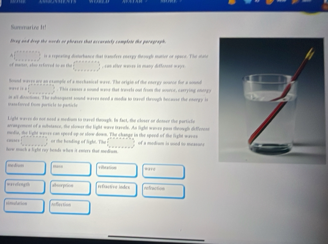 Summarize ft!
Drag and drop the words or phrases that accurately complete the paragraph.
A|_(n=1+x+2nde)^(the=x+e^(th)) is a repeating disturbance that transfers energy through matter or space. The state
of matter, also referred to as the □^(arctan x+x=x+1) x+x+x=x+x^3endarray.  , can alter waves in many different ways.
Sound waves are an example of a mechanical wave. The origin of the energy source for a sound
wave is a □°=arctan alpha =alpha. This causes a sound wave that travels out from the source, carrying energy
in all directions. The subsequent sound waves need a media to travel through because the energy is
transferred from particle to particle
Light waves do not need a medium to travel through. In fact, the closer or denser the particle
arrangement of a substance, the slower the light wave travels. As light waves pass through different
media, the light waves can speed up or slow down. The change in the speed of the light waves
causes □° or the bending of light. The □ of a medium is used to measure
how much a light ray bends when it enters that medium.
medium mass vibration wave
wavelength absorption refractive index refraction
simulation reflection