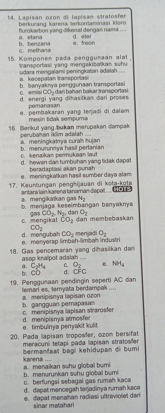 Lapisan ozon di lapisan stratosfer
berkurang karena terkontaminasi kloro
flurokarbon yang dikenal dengan nama ....
a、 etana d. eter
b. benzana e. freon
c. methana
15. Komponen pada penggunaan alat
transportasi yang mengakibatkan suhu
udara mengalami peningkatan adalah ....
a. kecepatan transportasi
b. banyaknya penggunaan transportasi
c. emisi CO_2 dari bahan bakar transportasi
d. energi yang dihasilkan dari proses
pemanasan
e. pembakaran yang terjadi di dalam
mesin tidak sempurna
16. Berikut yang bukan merupakan dampak
perubahan iklim adalah ....
a. meningkatnya curah hujan
b. menurunnya hasil pertanian
c. kenaikan permukaan laut
d. hewan dan tumbuhan yang tidak dapat
beradaptasi akan punah
e. meningkatkan hasil sumber daya alam
17. Keuntungan penghijauan di kota-kota
antara lain karena tanaman dapat .... HOTS
a. mengikatkan gas N_2
b. menjaga keseimbangan banyaknya
gas CO_2,N_2 , dan O_2
c. mengikat overline CO_2 dan membebaskan
CO_2
d. mengubah CO_2 menjadi O_2
e. menyerap limbah-limbah industri
18. Gas pencemaran yang dihasilkan dari
asap knalpot adalah ....
a. C_2H_4 C. O_2 e. NH_4
b. CO d. CFC
19. Penggunaan pendingin seperti AC dan
lemari es, ternyata berdampak ....
a. menipisnya lapisan ozon
b. gangguan pernapasan
c. menipisnya lapisan strarosfer
d. menipisnya atmosfer
e. timbulnya penyakit kulit
20. Pada lapisan troposfer, ozon bersifat
meracuni tetapi pada lapisan stratosfer
bermanfaat bagi kehidupan di bumi
karena ....
a. menaikan suhu global bumi
b. menurunkan suhu global bumi
c. berfungsi sebagai gas rumah kaca
d. dapat mencegah terjadinya rumah kaca
e. dapat menahan radiasi ultraviolet dari
sinar matahari