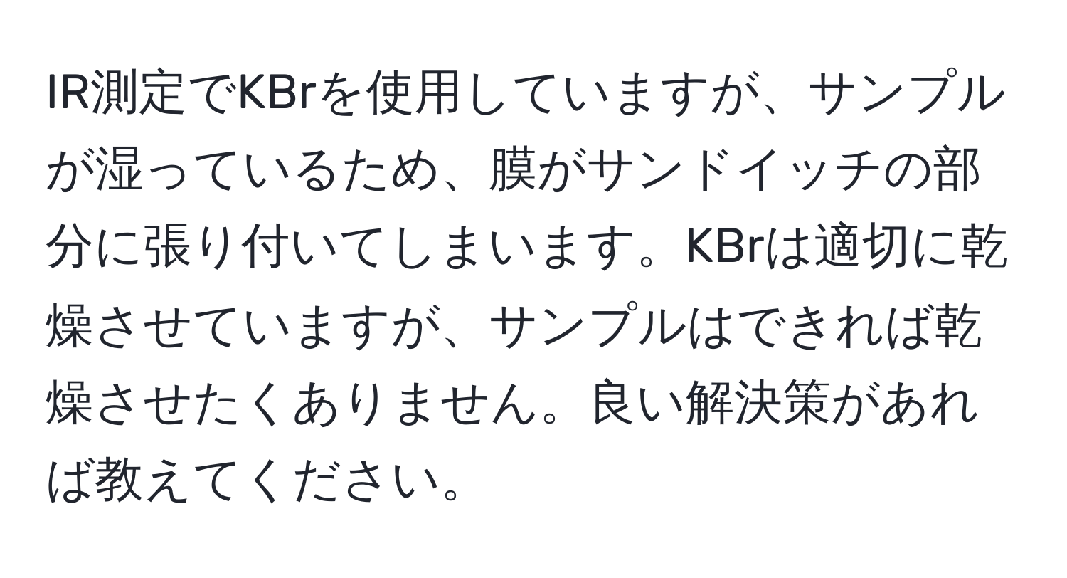 IR測定でKBrを使用していますが、サンプルが湿っているため、膜がサンドイッチの部分に張り付いてしまいます。KBrは適切に乾燥させていますが、サンプルはできれば乾燥させたくありません。良い解決策があれば教えてください。