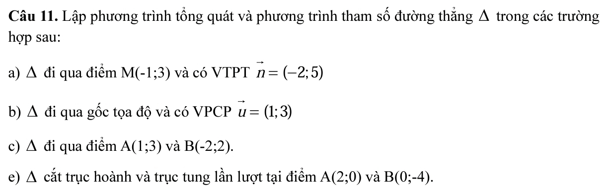 Lập phương trình tổng quát và phương trình tham số đường thắng Δ trong các trường 
hợp sau: 
a) △ đi qua điểm M(-1;3) và có VTPT vector n=(-2;5)
b) △ di qua gốc tọa độ và có VPCP vector u=(1;3)
c) △ đi qua điểm A(1;3) và B(-2;2). 
e) Δ cắt trục hoành và trục tung lần lượt tại điểm A(2;0) và B(0;-4).