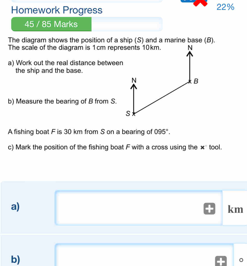 Homework Progress 
22% 
45 / 85 Marks 
The diagram shows the position of a ship (S) and a marine base (B). 
The scale of the diagram is 1cm represents 10km. N 
a) Work out the real distance between 
the ship and the base.
N
B
b) Measure the bearing of B from S.
S
A fishing boat F is 30 km from S on a bearing of 095°. 
c) Mark the position of the fishing boat F with a cross using the × tool. 
a)
km
b) 
。