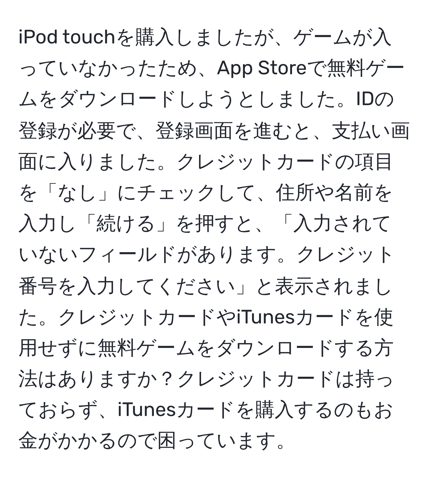 iPod touchを購入しましたが、ゲームが入っていなかったため、App Storeで無料ゲームをダウンロードしようとしました。IDの登録が必要で、登録画面を進むと、支払い画面に入りました。クレジットカードの項目を「なし」にチェックして、住所や名前を入力し「続ける」を押すと、「入力されていないフィールドがあります。クレジット番号を入力してください」と表示されました。クレジットカードやiTunesカードを使用せずに無料ゲームをダウンロードする方法はありますか？クレジットカードは持っておらず、iTunesカードを購入するのもお金がかかるので困っています。