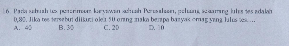 Pada sebuah tes penerimaan karyawan sebuah Perusahaan, peluang seseorang lulus tes adalah
0,80. Jika tes tersebut diikuti oleh 50 orang maka berapa banyak ornag yang lulus tes….
A. 40 B. 30 C. 20 D. 10