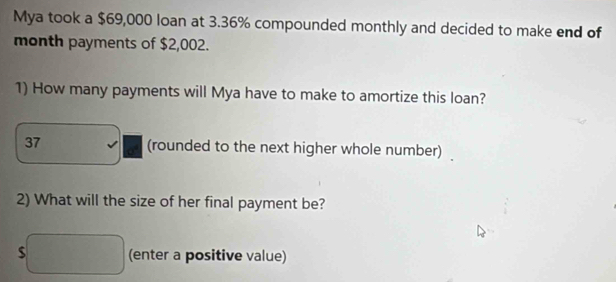 Mya took a $69,000 loan at 3.36% compounded monthly and decided to make end of 
month payments of $2,002. 
1) How many payments will Mya have to make to amortize this loan? 
37 (rounded to the next higher whole number) 
2) What will the size of her final payment be?
$ (enter a positive value)